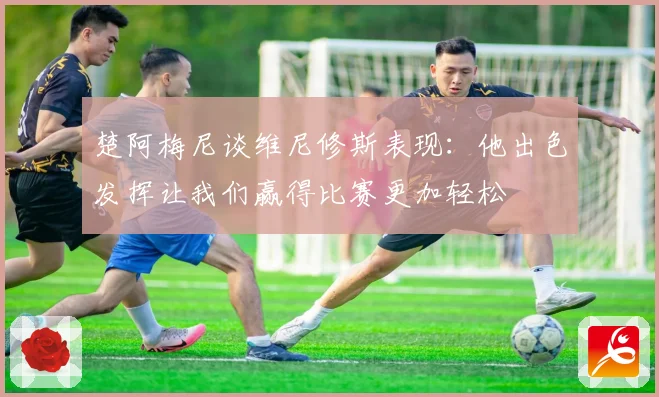 楚阿梅尼谈维尼修斯表现：他出色发挥让我们赢得比赛更加轻松