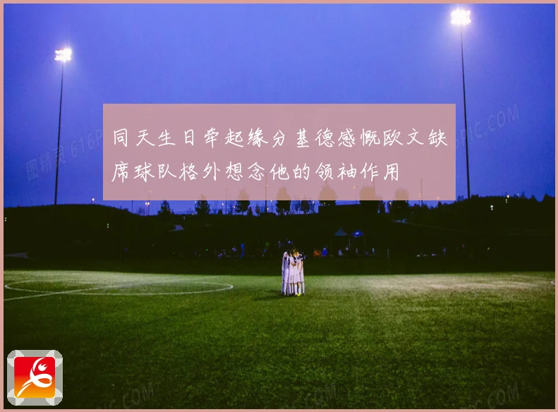 同天生日牵起缘分基德感慨欧文缺席球队格外想念他的领袖作用