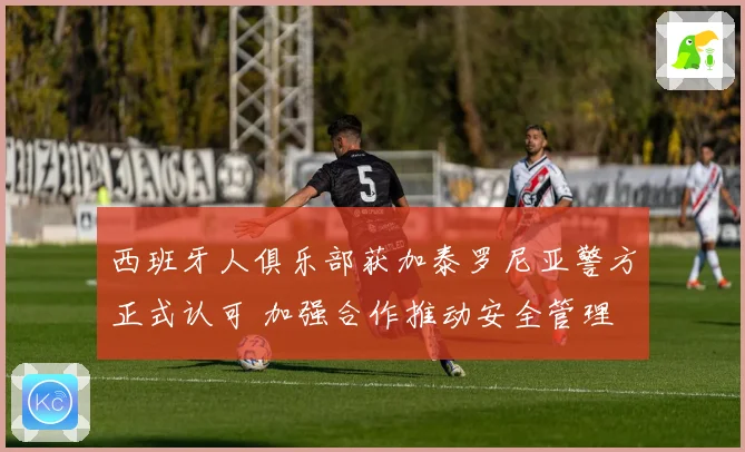 西班牙人俱乐部获加泰罗尼亚警方正式认可 加强合作推动安全管理