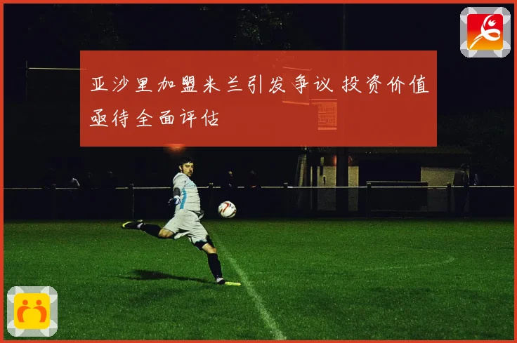 亚沙里加盟米兰引发争议 投资价值亟待全面评估