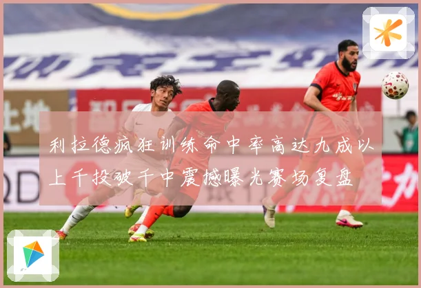 利拉德疯狂训练命中率高达九成以上千投破千中震撼曝光赛场复盘