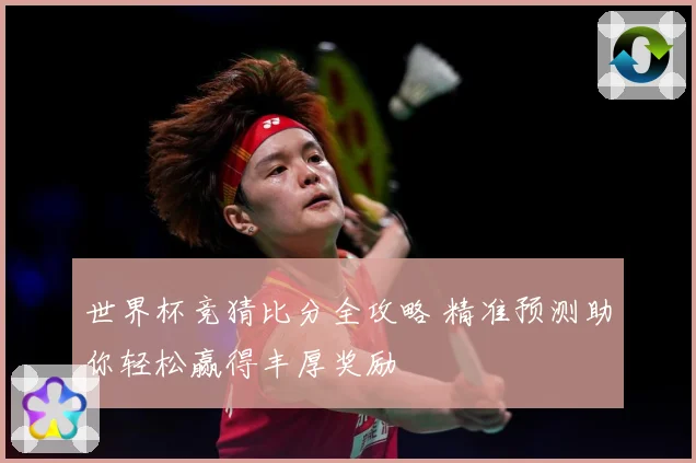 世界杯竞猜比分全攻略 精准预测助你轻松赢得丰厚奖励
