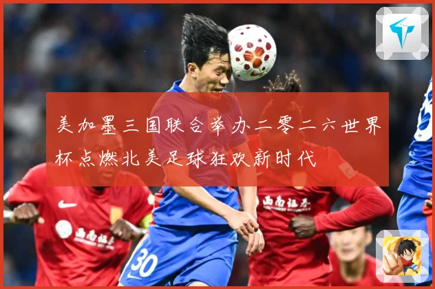 美加墨三国联合举办二零二六世界杯点燃北美足球狂欢新时代