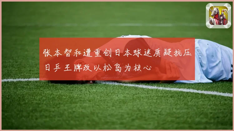 张本智和遭重创日本球迷质疑抗压日乒王牌改以松岛为核心