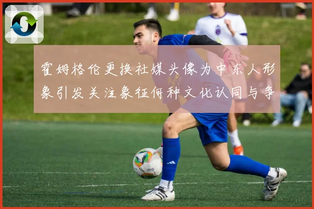 霍姆格伦更换社媒头像为中东人形象引发关注象征何种文化认同与争议