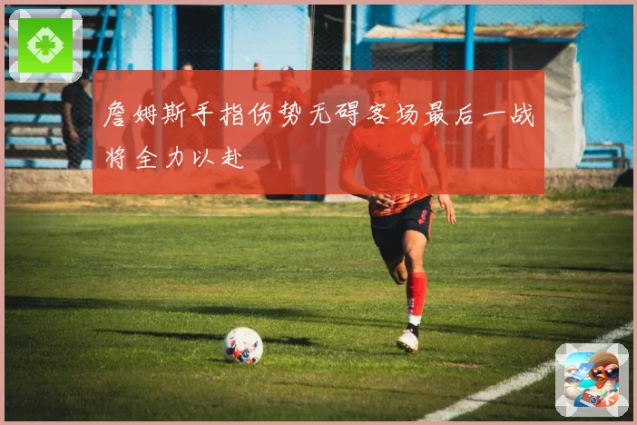 詹姆斯手指伤势无碍客场最后一战将全力以赴