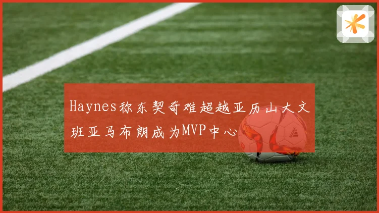 Haynes称东契奇难超越亚历山大文班亚马布朗成为MVP中心