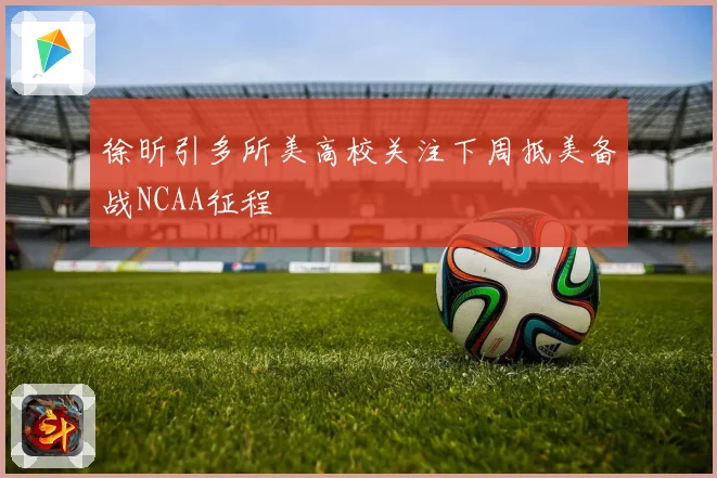 徐昕引多所美高校关注下周抵美备战NCAA征程