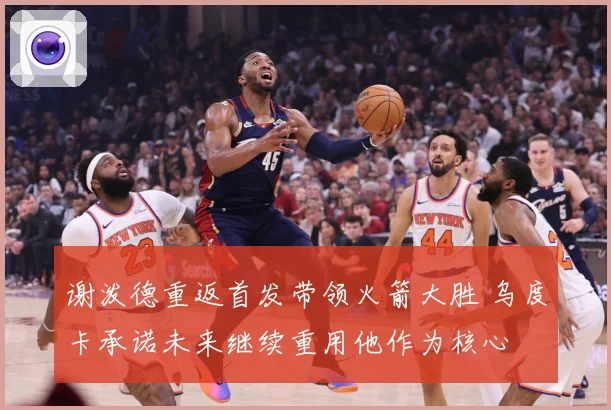 谢泼德重返首发带领火箭大胜 乌度卡承诺未来继续重用他作为核心