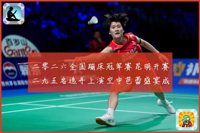 二零二六全国蹦床冠军赛昆明开赛二九五名选手上演空中芭蕾盛宴成长观察