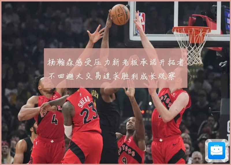 杨瀚森感受压力新老板承诺开拓者不回避大交易追求胜利成长观察