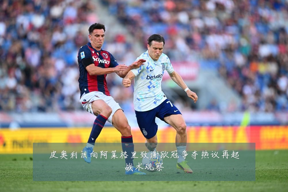 皮奥利该向阿莱格里致谢欧冠争夺热议再起战术观察
